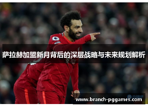 萨拉赫加盟新月背后的深层战略与未来规划解析 萨拉赫加盟新月背后的深层战略与未来规划解析
