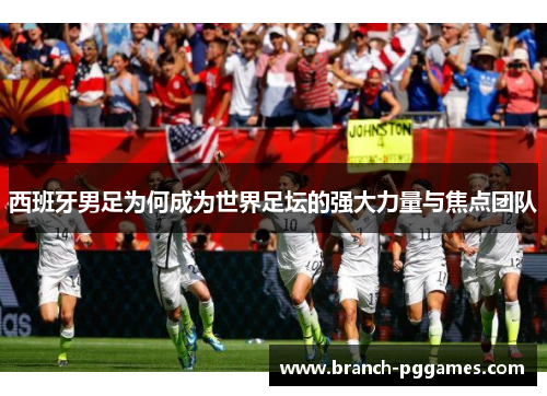 西班牙男足为何成为世界足坛的强大力量与焦点团队