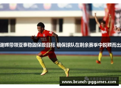 谢晖带领亚泰稳固保级目标 确保球队在剩余赛季中脱颖而出