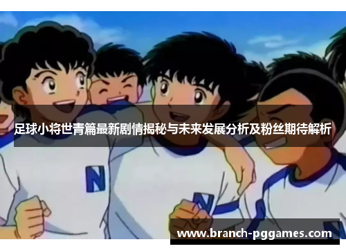 足球小将世青篇最新剧情揭秘与未来发展分析及粉丝期待解析 足球小将世青篇最新剧情揭秘与未来发展分析及粉丝期待解析