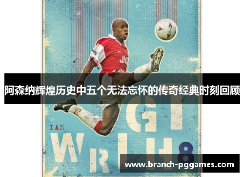 阿森纳辉煌历史中五个无法忘怀的传奇经典时刻回顾 阿森纳辉煌历史中五个无法忘怀的传奇经典时刻回顾