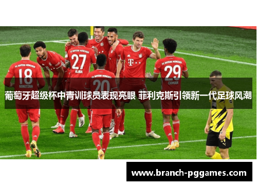 葡萄牙超级杯中青训球员表现亮眼 菲利克斯引领新一代足球风潮