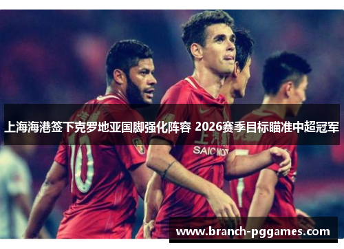 上海海港签下克罗地亚国脚强化阵容 2026赛季目标瞄准中超冠军