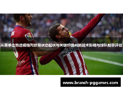从赛季走势透视格列兹曼状态起伏与关键价值判断战术影响与球队前景评估 从赛季走势透视格列兹曼状态起伏与关键价值判断战术影响与球队前景评估