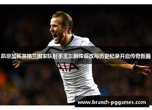 凯恩加冕英格兰国家队射手王三狮锋霸改写历史纪录开启传奇新篇 凯恩加冕英格兰国家队射手王三狮锋霸改写历史纪录开启传奇新篇