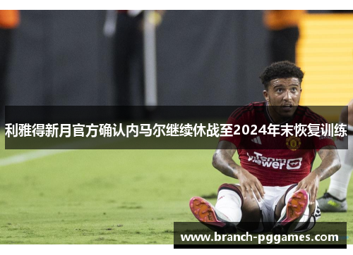 利雅得新月官方确认内马尔继续休战至2024年末恢复训练 利雅得新月官方确认内马尔继续休战至2024年末恢复训练