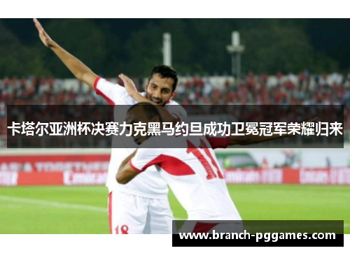 卡塔尔亚洲杯决赛力克黑马约旦成功卫冕冠军荣耀归来