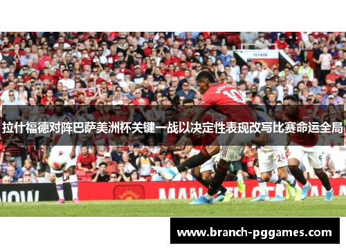 拉什福德对阵巴萨美洲杯关键一战以决定性表现改写比赛命运全局 拉什福德对阵巴萨美洲杯关键一战以决定性表现改写比赛命运全局