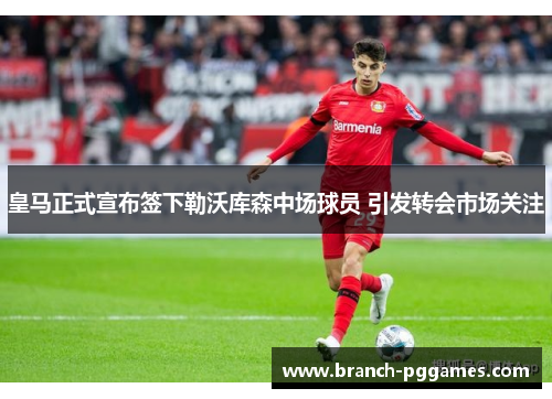 皇马正式宣布签下勒沃库森中场球员 引发转会市场关注 皇马正式宣布签下勒沃库森中场球员 引发转会市场关注