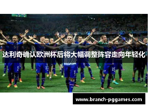 达利奇确认欧洲杯后将大幅调整阵容走向年轻化