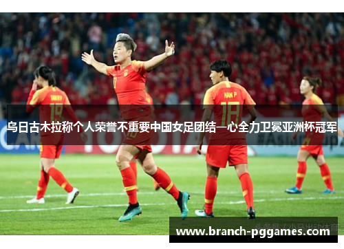 乌日古木拉称个人荣誉不重要中国女足团结一心全力卫冕亚洲杯冠军