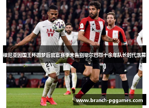 穆尼亚因国王杯圆梦后官宣赛季末告别毕尔巴鄂十余年队长时代落幕 穆尼亚因国王杯圆梦后官宣赛季末告别毕尔巴鄂十余年队长时代落幕