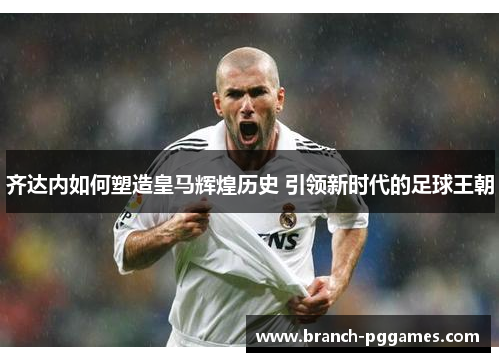 齐达内如何塑造皇马辉煌历史 引领新时代的足球王朝 齐达内如何塑造皇马辉煌历史 引领新时代的足球王朝